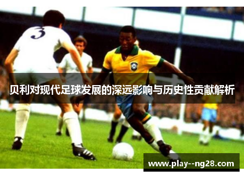 贝利对现代足球发展的深远影响与历史性贡献解析