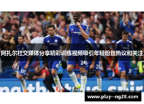 阿扎尔社交媒体分享精彩训练视频吸引年轻粉丝热议和关注