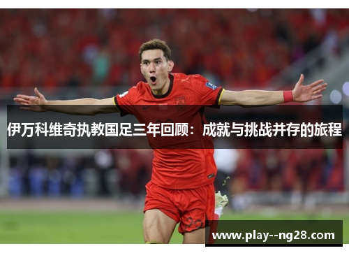 伊万科维奇执教国足三年回顾:成就与挑战并存的旅程 伊万科维奇执教国足三年回顾:成就与挑战并存的旅程