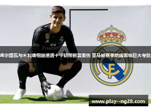 库尔图瓦与米利唐相继遭遇十字韧带断裂重伤 皇马新赛季防线面临巨大考验