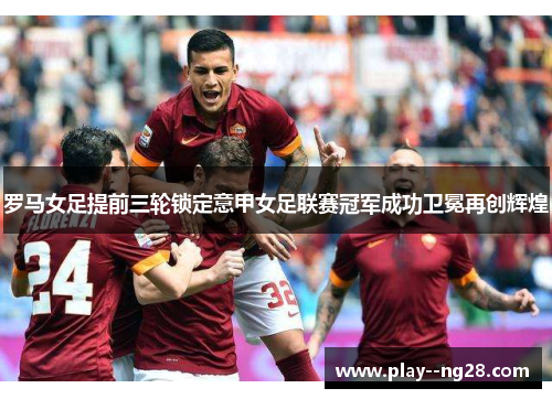 罗马女足提前三轮锁定意甲女足联赛冠军成功卫冕再创辉煌