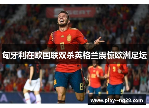 匈牙利在欧国联双杀英格兰震惊欧洲足坛