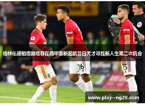 格林伍德租借赫塔菲在西甲重新起航昔日天才寻找新人生第二次机会