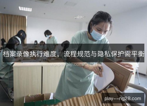 档案录像执行难度，流程规范与隐私保护需平衡